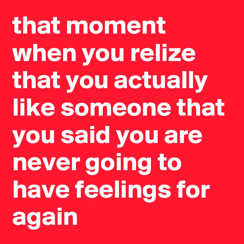 that moment when you relize that you actually like someone that you said you are never going to have feelings for again