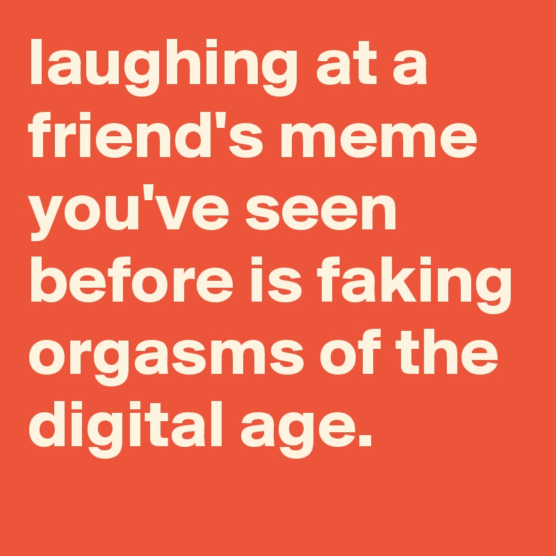laughing at a friend's meme you've seen before is faking orgasms of the digital age.