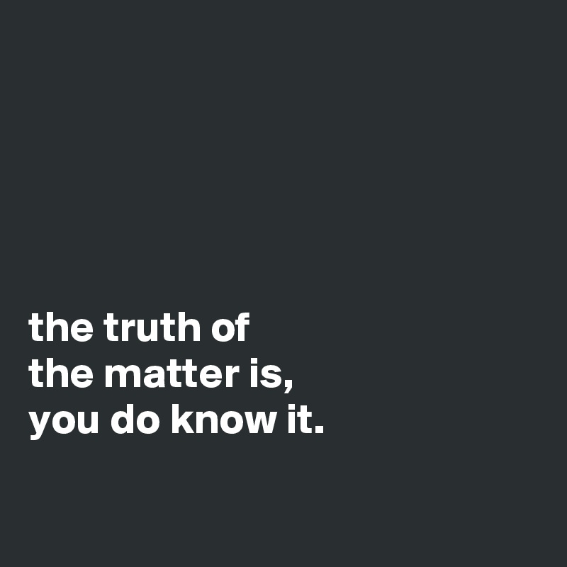 





the truth of
the matter is,
you do know it.

