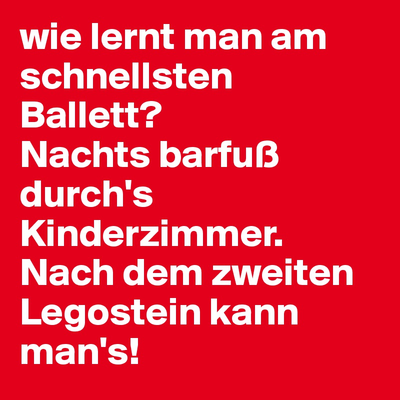 wie lernt man am schnellsten Ballett?
Nachts barfuß durch's Kinderzimmer. Nach dem zweiten Legostein kann man's!