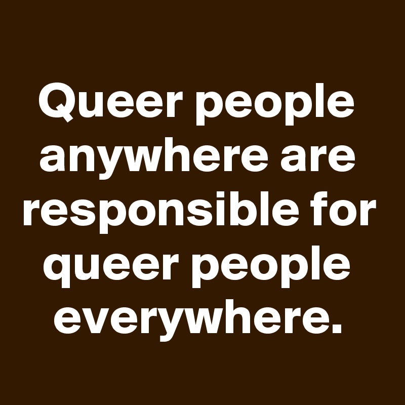 
Queer people anywhere are responsible for queer people everywhere.