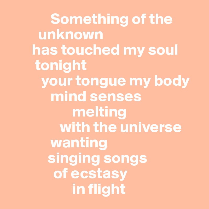              Something of the       
         unknown 
       has touched my soul 
        tonight
          your tongue my body 
             mind senses
                    melting
                with the universe
             wanting         
            singing songs      
              of ecstasy
                    in flight