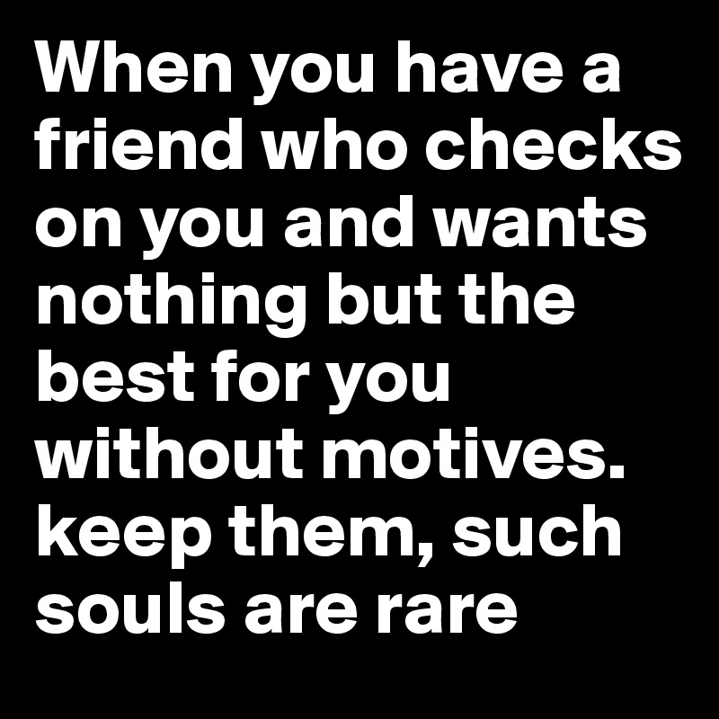 When you have a friend who checks on you and wants nothing but the best for you without motives. keep them, such souls are rare