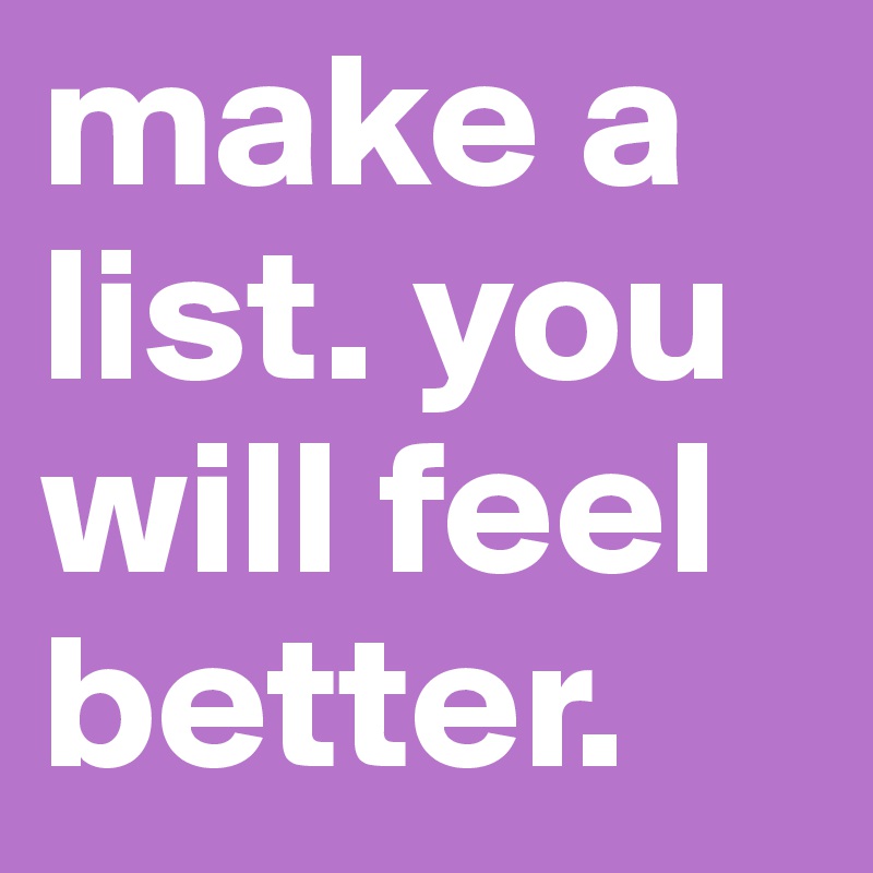 make a list. you will feel better.