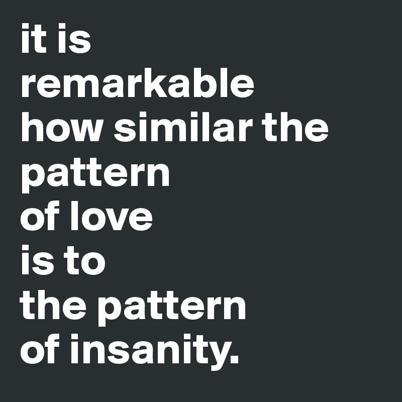 it is 
remarkable 
how similar the pattern 
of love 
is to 
the pattern
of insanity.