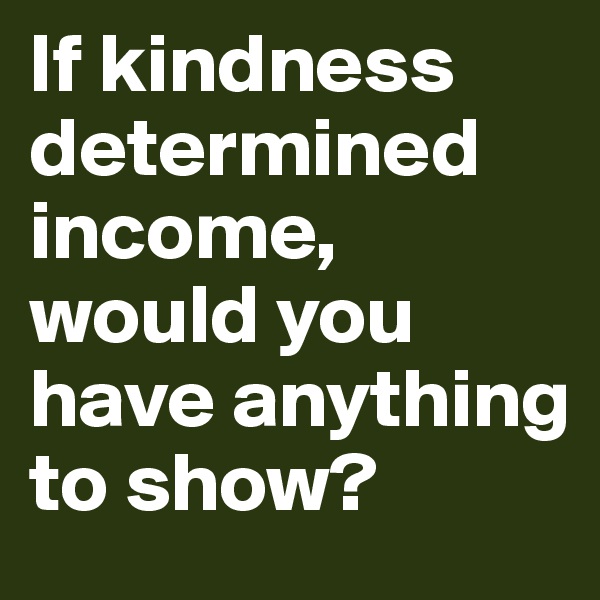 If kindness determined income, would you have anything to show?