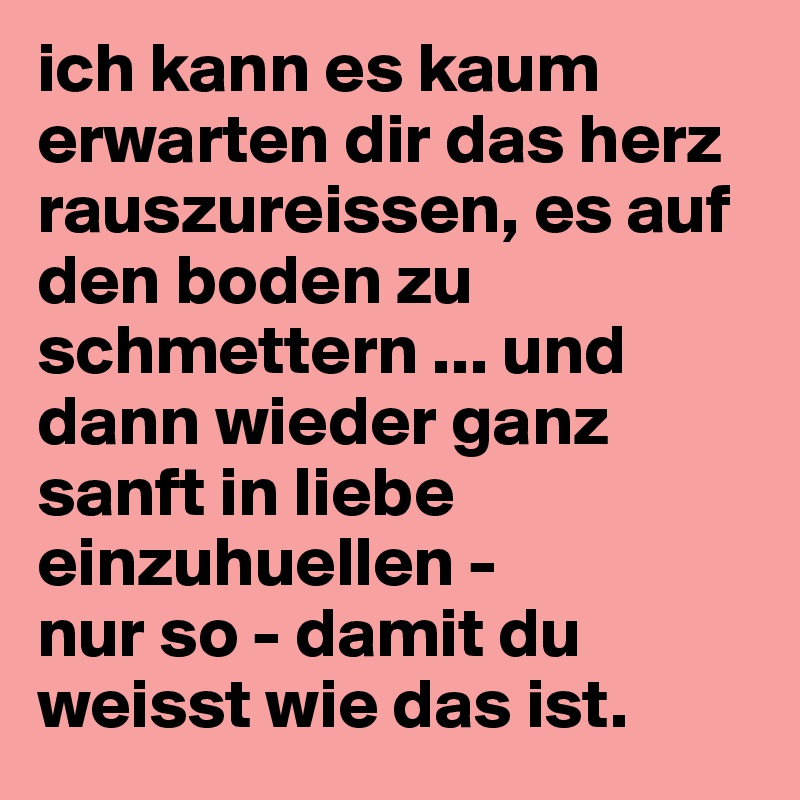 ich kann es kaum erwarten dir das herz rauszureissen, es auf den boden zu schmettern ... und dann wieder ganz sanft in liebe einzuhuellen -
nur so - damit du weisst wie das ist. 