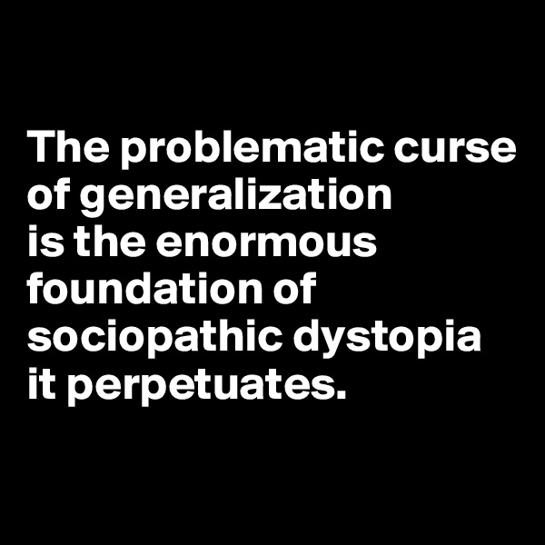 

The problematic curse of generalization 
is the enormous foundation of sociopathic dystopia it perpetuates.

