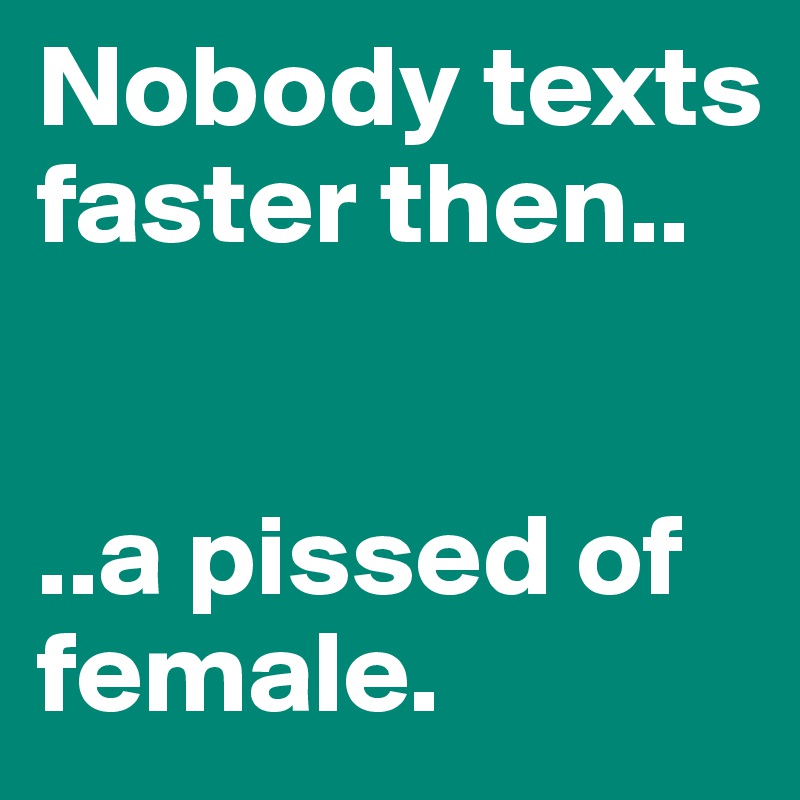 Nobody texts faster then..


..a pissed of female.