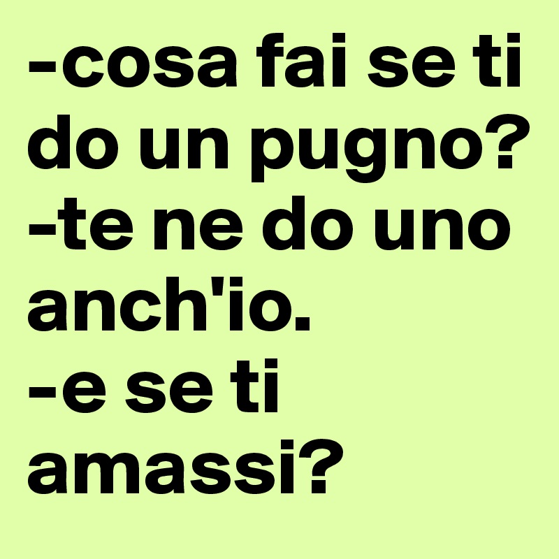 -cosa fai se ti do un pugno?
-te ne do uno anch'io.
-e se ti amassi?