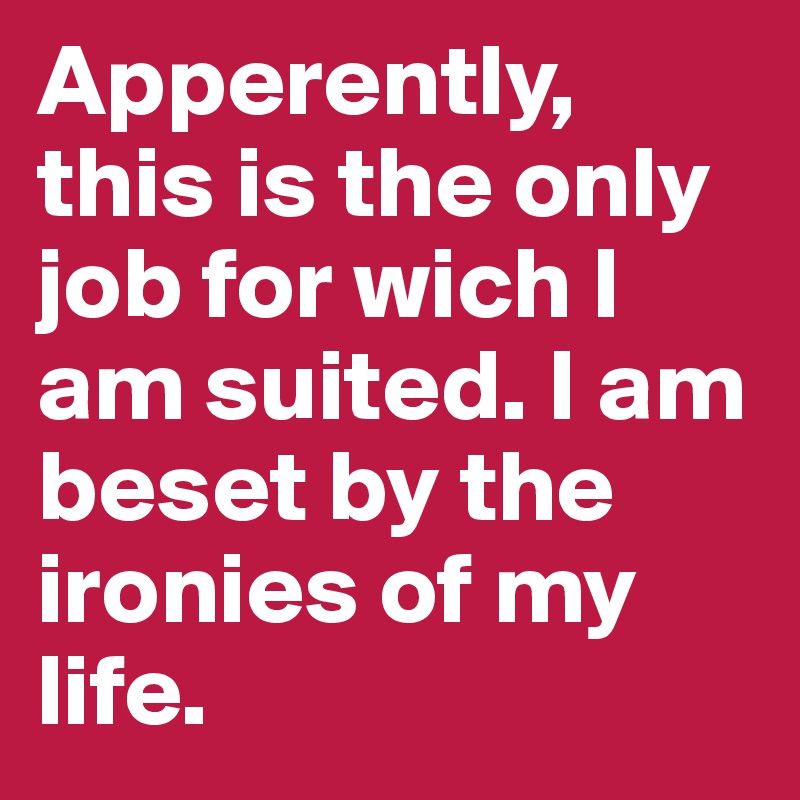 Apperently, this is the only job for wich I am suited. I am beset by the ironies of my life.