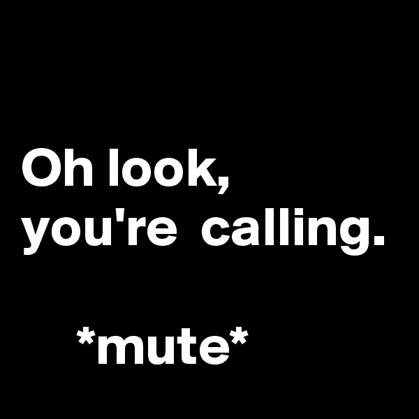 

Oh look, you're  calling.

     *mute*