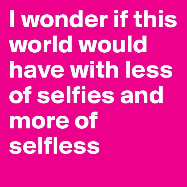 I wonder if this world would have with less of selfies and more of selfless 
