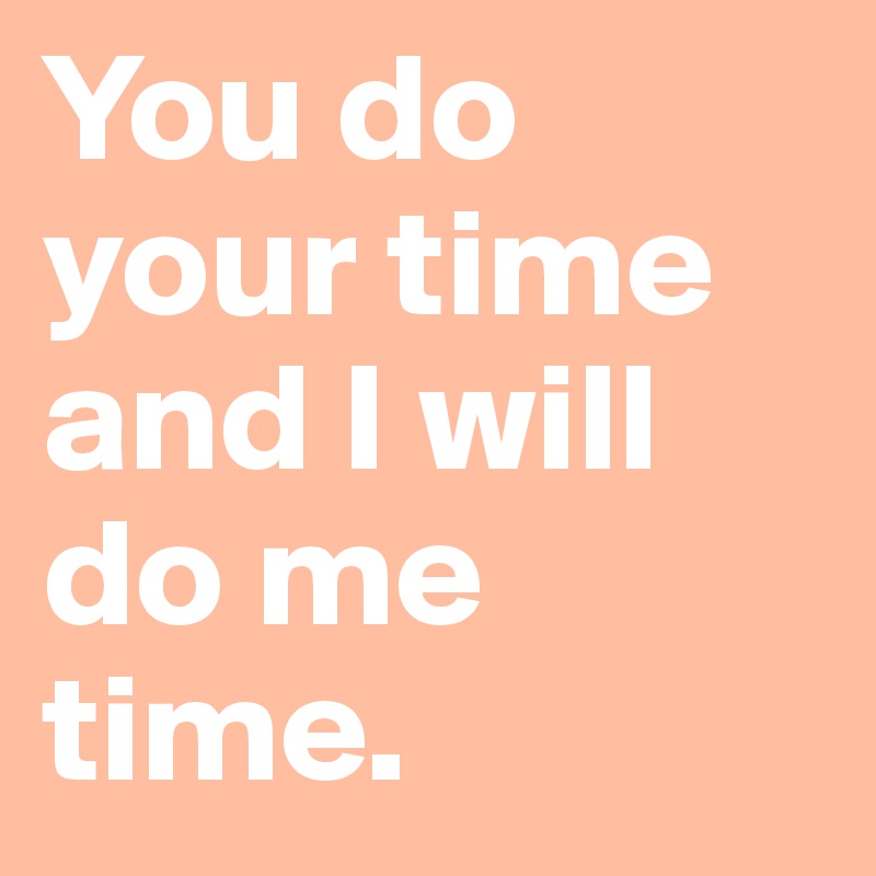 You do your time and I will do me time.