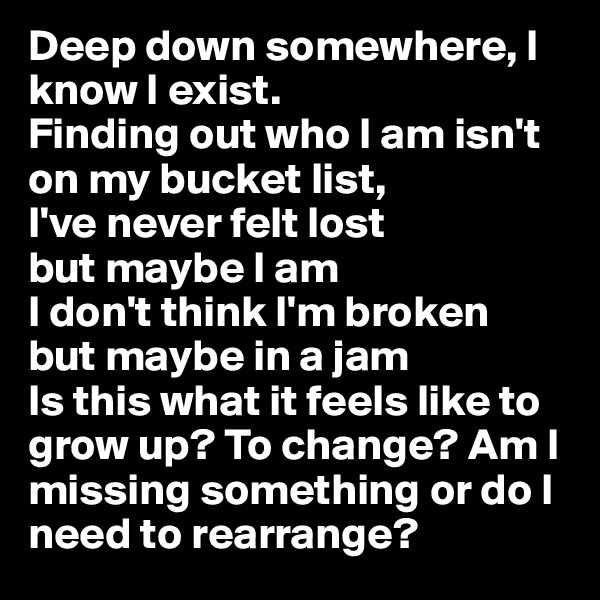 Deep down somewhere, I know I exist.
Finding out who I am isn't on my bucket list,
I've never felt lost
but maybe I am
I don't think I'm broken
but maybe in a jam
Is this what it feels like to grow up? To change? Am I missing something or do I need to rearrange?