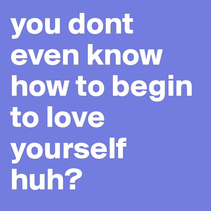 you dont even know how to begin to love yourself huh? 