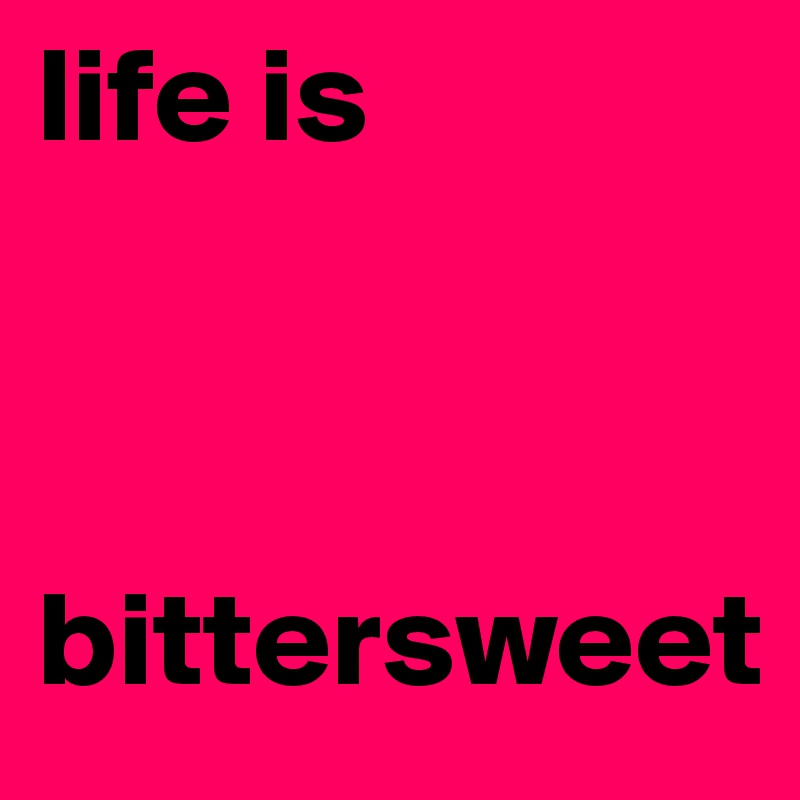 life is 



bittersweet