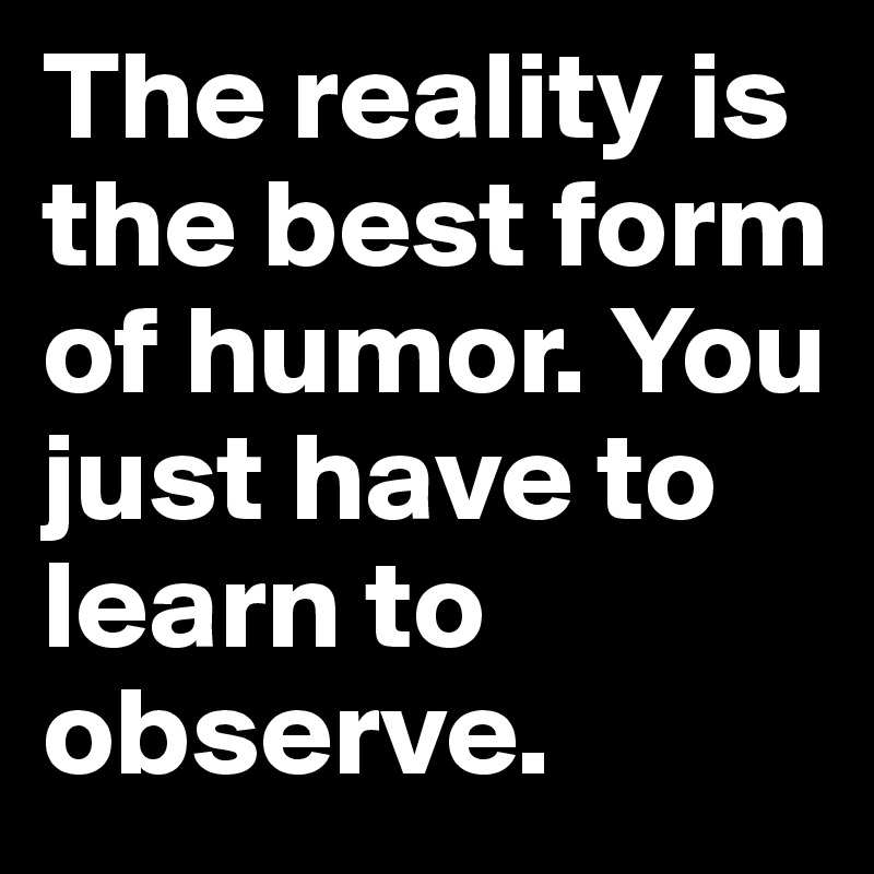 The reality is the best form of humor. You just have to learn to observe.