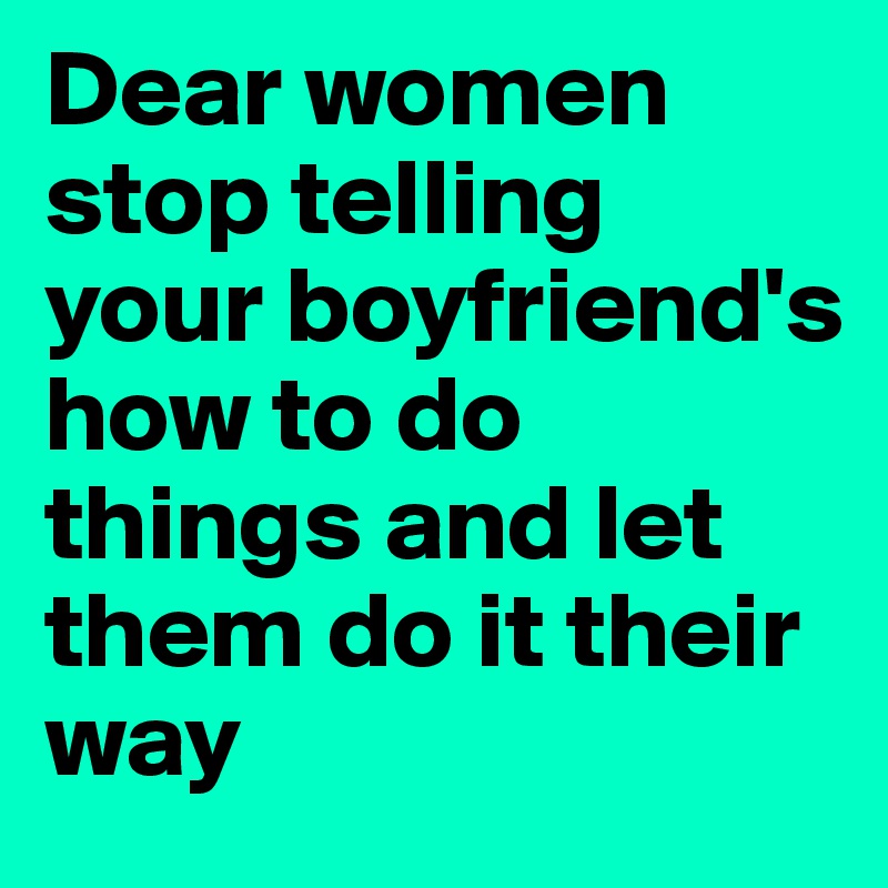 Dear women stop telling your boyfriend's 
how to do things and let them do it their way