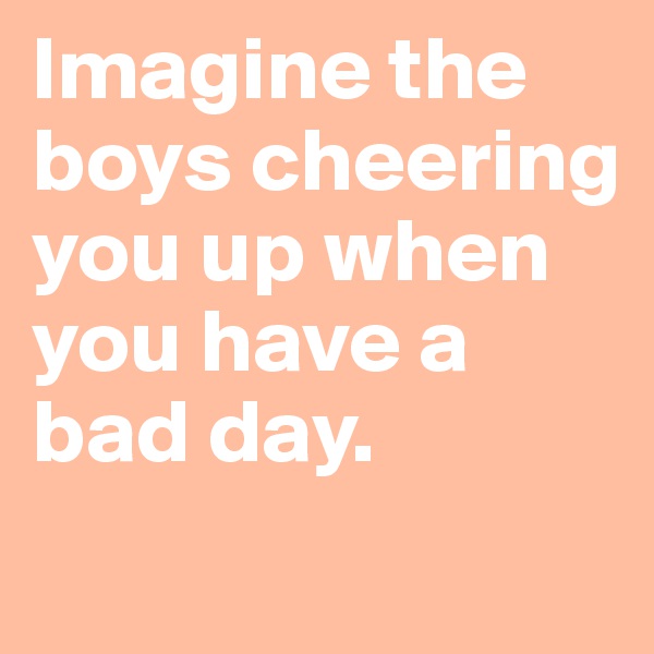 Imagine the boys cheering you up when you have a bad day.
