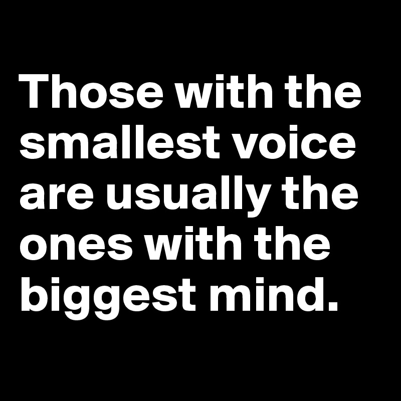 
Those with the smallest voice are usually the ones with the biggest mind. 
