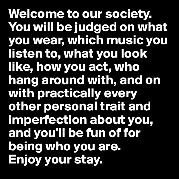 Welcome to our society. You will be judged on what you wear, which music you listen to, what you look like, how you act, who hang around with, and on with practically every other personal trait and imperfection about you, and you'll be fun of for being who you are.
Enjoy your stay.