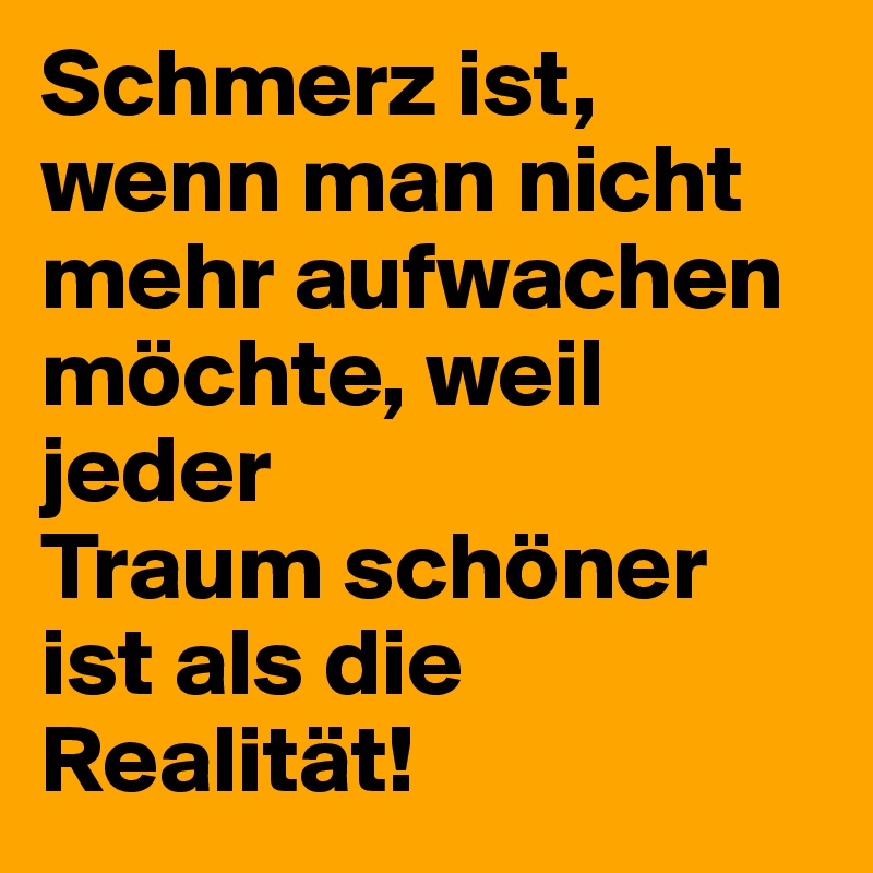 Schmerz ist, wenn man nicht mehr aufwachen möchte, weil jeder Traum schöner ist als die Realität!