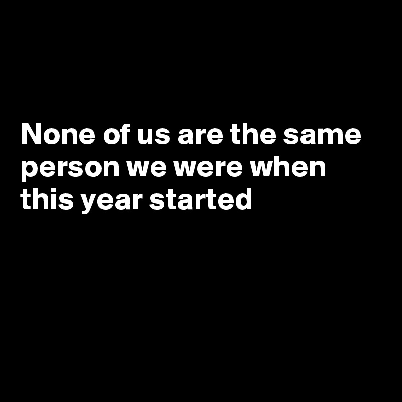


None of us are the same person we were when this year started




