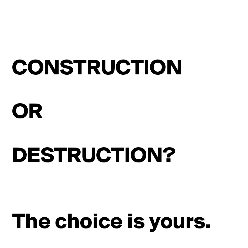 

CONSTRUCTION

OR

DESTRUCTION?


The choice is yours.