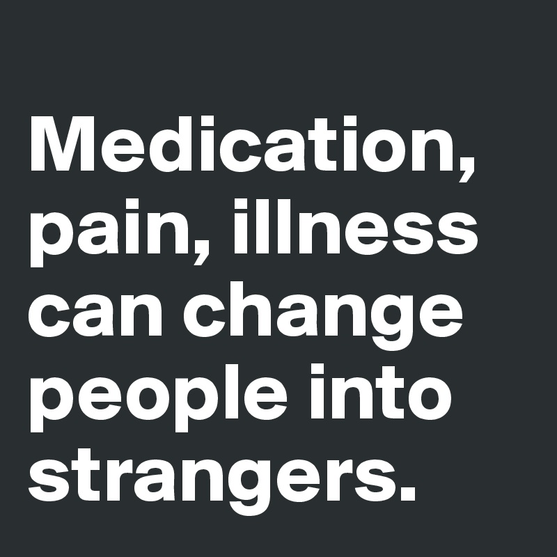 
Medication, pain, illness can change people into strangers.