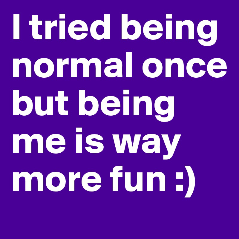 I tried being normal once but being me is way more fun :)