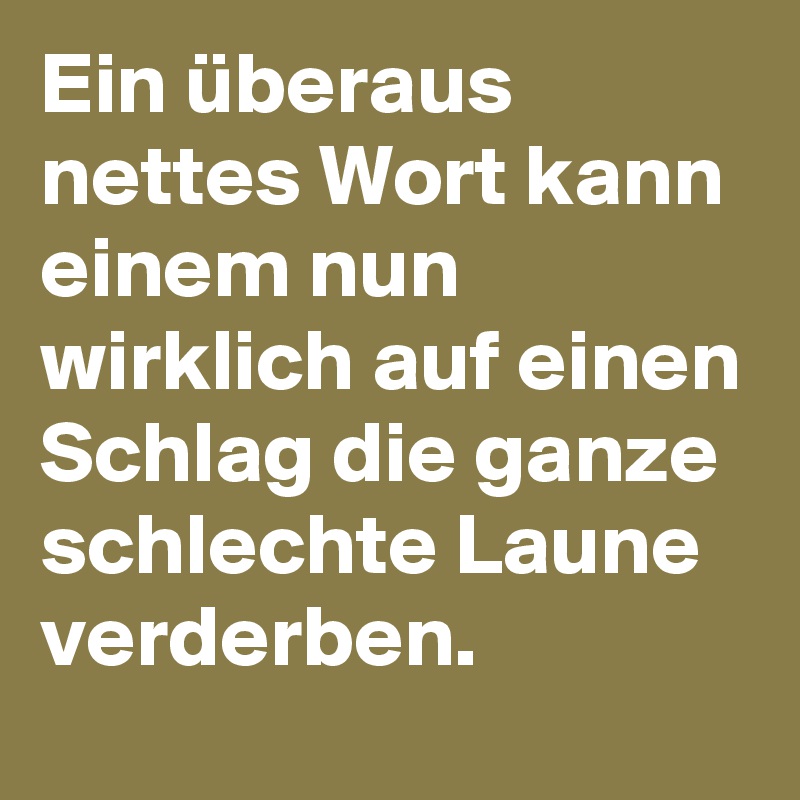 Ein überaus nettes Wort kann einem nun wirklich auf einen Schlag die ganze schlechte Laune verderben. 