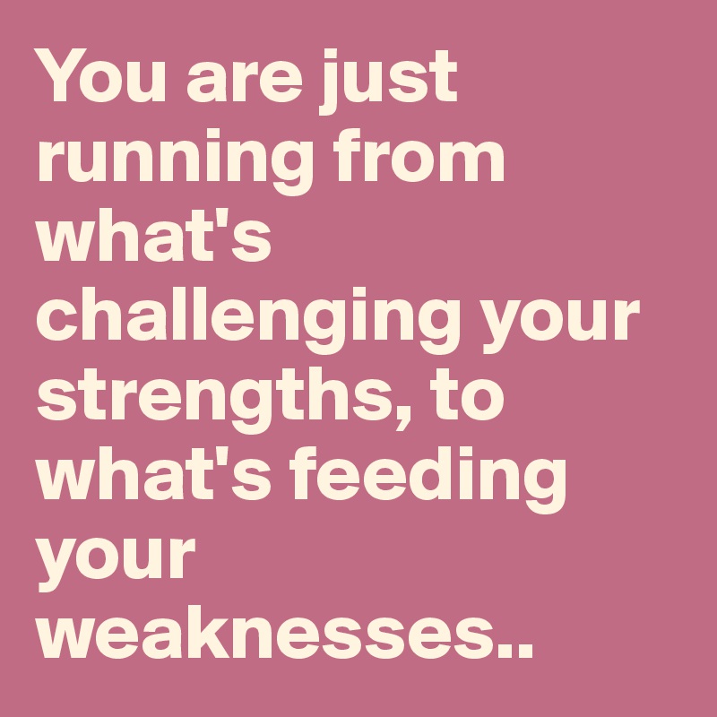 You are just running from what's challenging your  strengths, to what's feeding your weaknesses..