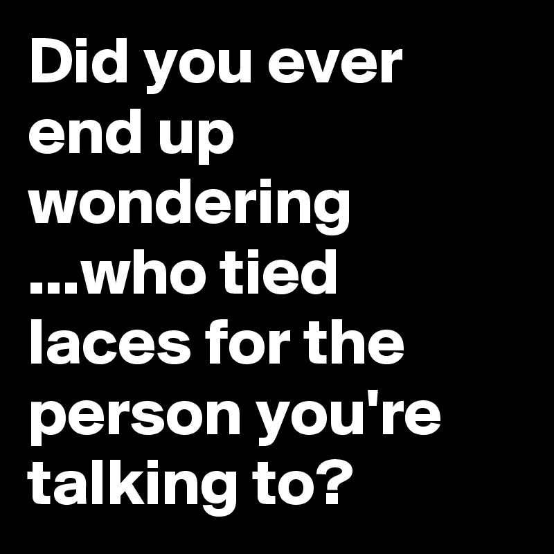 Did you ever end up wondering ...who tied laces for the person you're talking to?