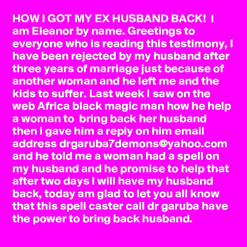 HOW I GOT MY EX HUSBAND BACK!  I am Eleanor by name. Greetings to everyone who is reading this testimony, I have been rejected by my husband after three years of marriage just because of another woman and he left me and the kids to suffer. Last week I saw on the web Africa black magic man how he help a woman to  bring back her husband then i gave him a reply on him email address drgaruba7demons@yahoo.com and he told me a woman had a spell on my husband and he promise to help that after two days I will have my husband back, today am glad to let you all know that this spell caster call dr garuba have the power to bring back husband. 