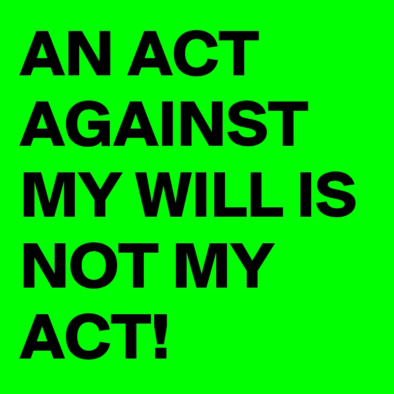 AN ACT AGAINST MY WILL IS NOT MY ACT!