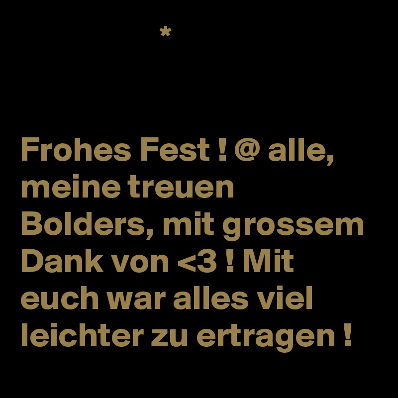                     *


Frohes Fest ! @ alle, meine treuen Bolders, mit grossem Dank von <3 ! Mit euch war alles viel leichter zu ertragen ! 