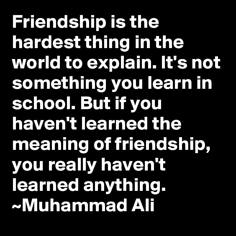 Friendship is the hardest thing in the world to explain. It's not something you learn in school. But if you haven't learned the meaning of friendship, you really haven't learned anything. ~Muhammad Ali
