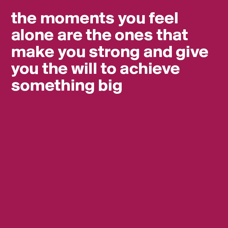 the moments you feel alone are the ones that make you strong and give you the will to achieve something big






