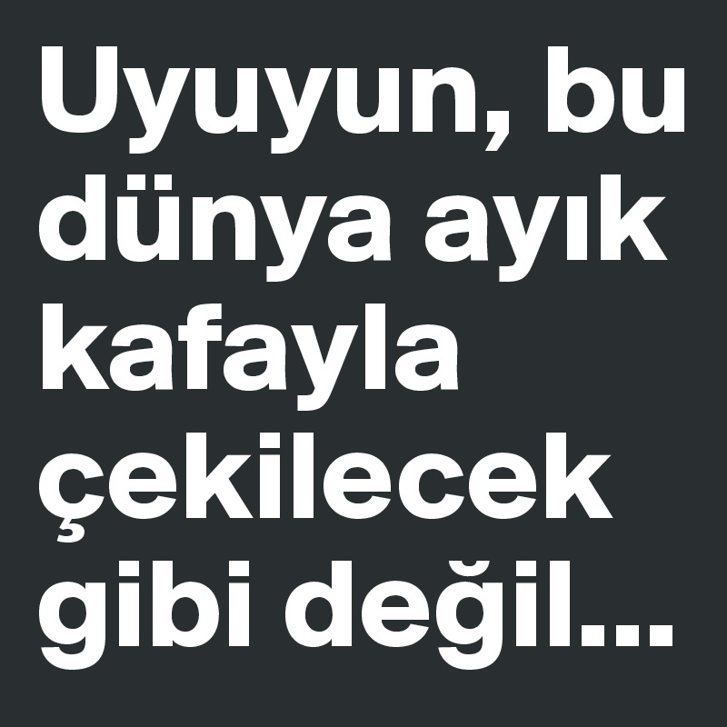 Uyuyun, bu dünya ayik kafayla çekilecek gibi degil...