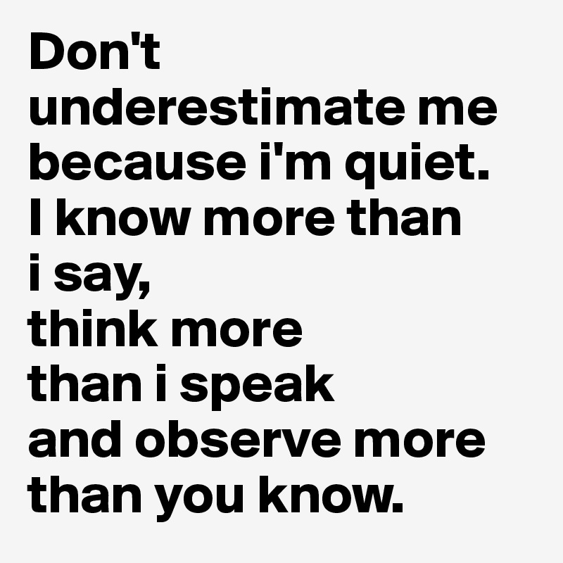 Don't underestimate me because i'm quiet. 
I know more than 
i say, 
think more 
than i speak 
and observe more than you know. 