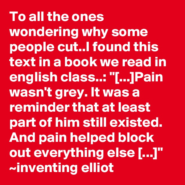 To all the ones wondering why some people cut..I found this text in a book we read in english class..: "[...]Pain wasn't grey. It was a reminder that at least part of him still existed. And pain helped block out everything else [...]" ~inventing elliot