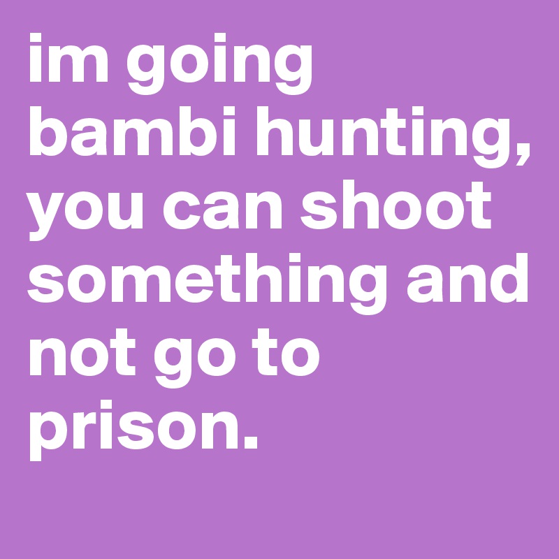 im going bambi hunting, you can shoot something and not go to prison.