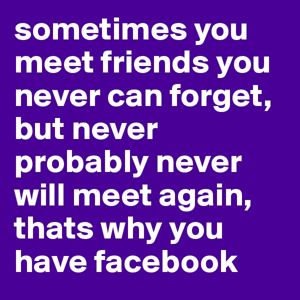 sometimes you meet friends you never can forget, but never probably never will meet again, thats why you have facebook
