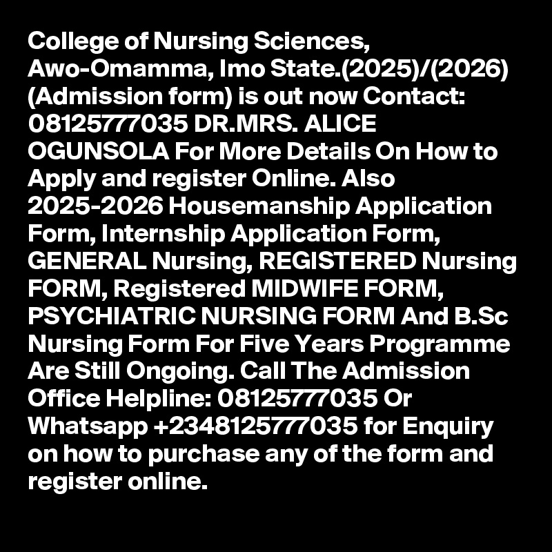 College of Nursing Sciences, Awo-Omamma, Imo State.(2025)/(2026) (Admission form) is out now Contact: 08125777035 DR.MRS. ALICE OGUNSOLA For More Details On How to Apply and register Online. Also 2025-2026 Housemanship Application Form, Internship Application Form, GENERAL Nursing, REGISTERED Nursing FORM, Registered MIDWIFE FORM, PSYCHIATRIC NURSING FORM And B.Sc Nursing Form For Five Years Programme Are Still Ongoing. Call The Admission Office Helpline: 08125777035 Or Whatsapp +2348125777035 for Enquiry on how to purchase any of the form and register online.