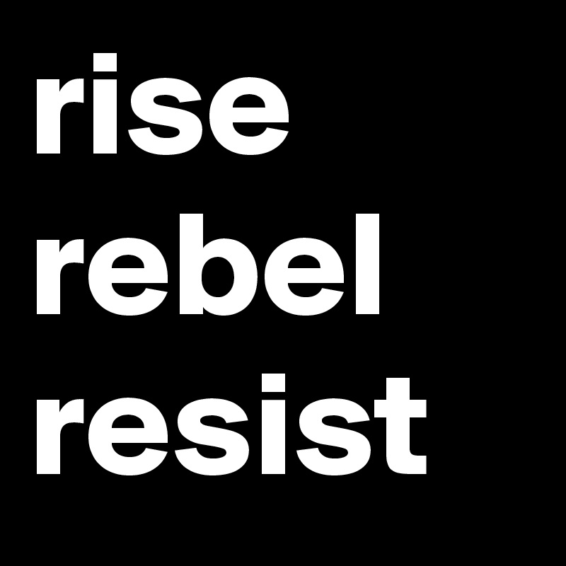 rise
rebel
resist
