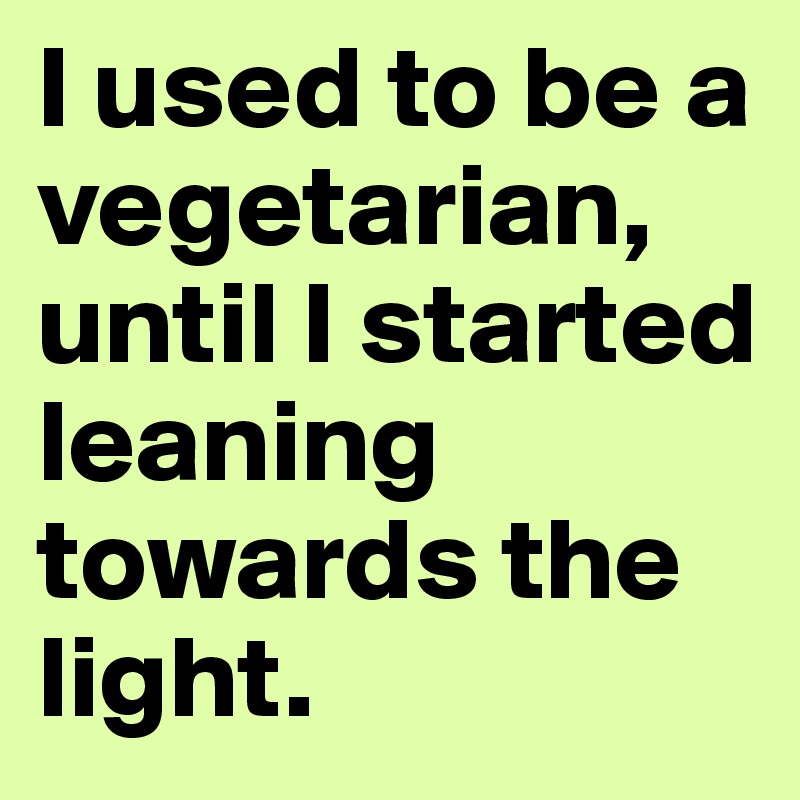I used to be a vegetarian, until I started leaning towards the light.