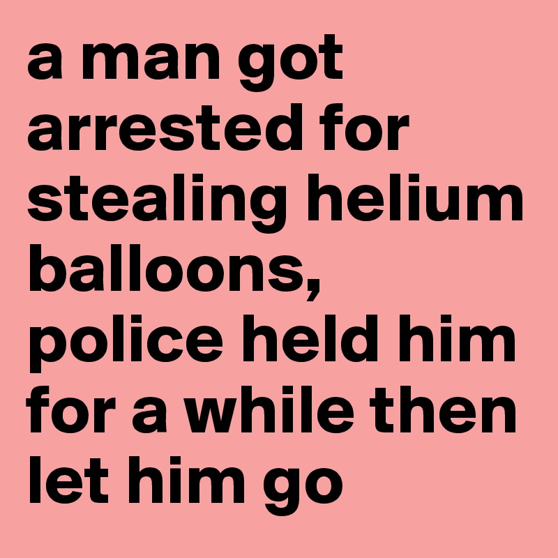 a man got arrested for stealing helium balloons, police held him for a while then let him go
