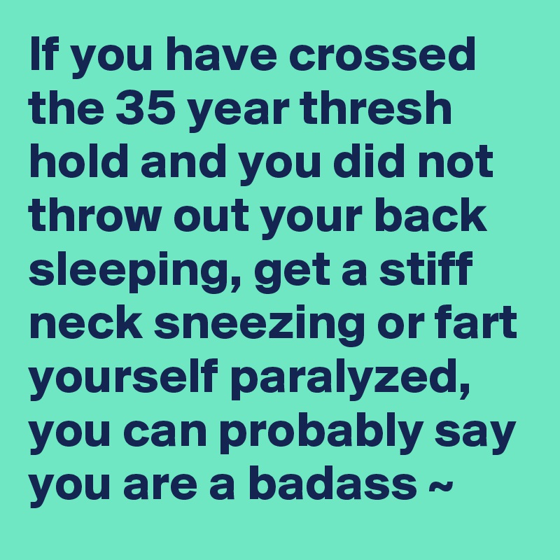 If you have crossed the 35 year thresh hold and you did not throw out your back sleeping, get a stiff neck sneezing or fart yourself paralyzed, you can probably say you are a badass ~