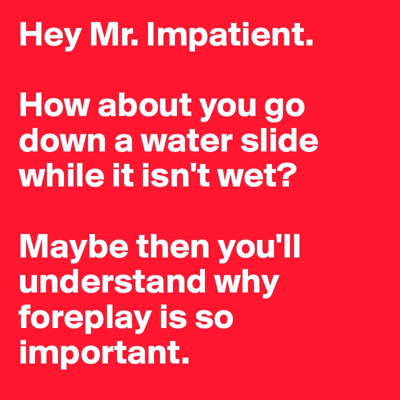 Hey Mr. Impatient.

How about you go down a water slide while it isn't wet?

Maybe then you'll understand why foreplay is so important.